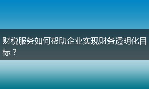 财税服务如何帮助企业实现财务透明化目标？