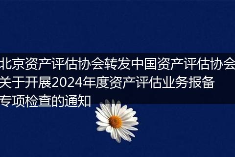 北京资产评估协会转发中国资产评估协会关于开展2024年度资产评估业务报备专项检查的通知