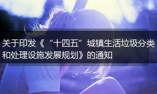 关于印发《“十四五”城镇生活垃圾分类和处理设施发展规划》的通知