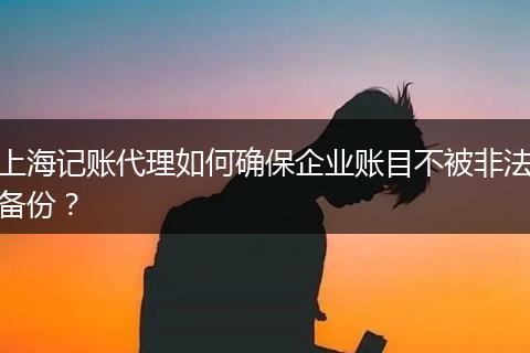 上海记账代理如何确保企业账目不被非法备份？