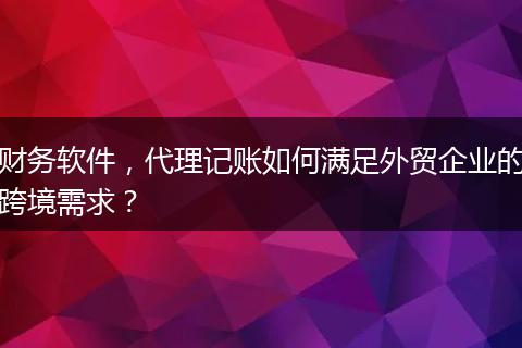 财务软件，代理记账如何满足外贸企业的跨境需求？