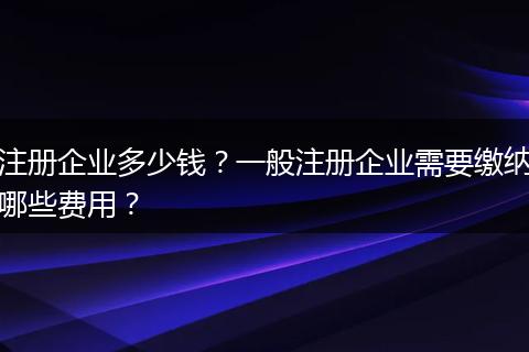注册企业多少钱?一般注册企业需要缴纳哪些费用?
