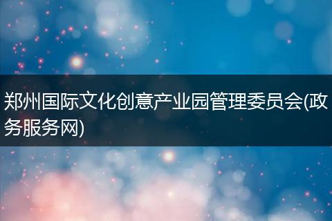 郑州国际文化创意产业园管理委员会(政务服务网)