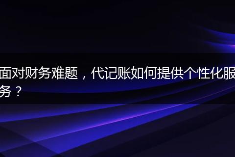 面对财务难题，代记账如何提供个性化服务？
