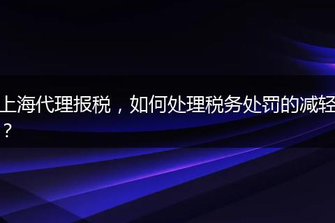 上海代理报税，如何处理税务处罚的减轻？