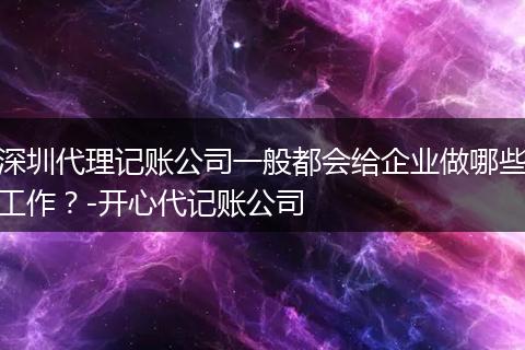 深圳代理记账公司一般都会给企业做哪些工作？-开心代记账公司