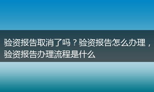验资报告取消了吗？验资报告怎么办理，验资报告办理流程是什么