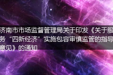 济南市市场监督管理局关于印发《关于服务“四新经济”实施包容审慎监管的指导意见》的通知
