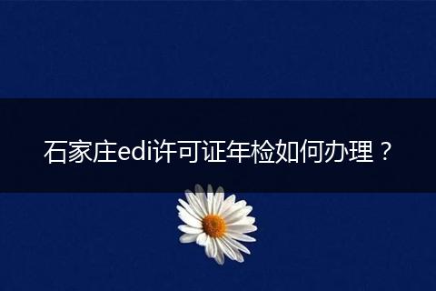 石家庄edi许可证年检如何办理?