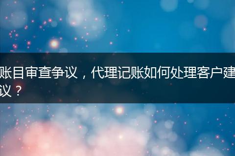 账目审查争议，代理记账如何处理客户建议？