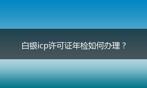 白银icp许可证年检如何办理?