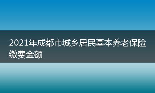 2021年成都市城乡居民基本养老保险缴费金额