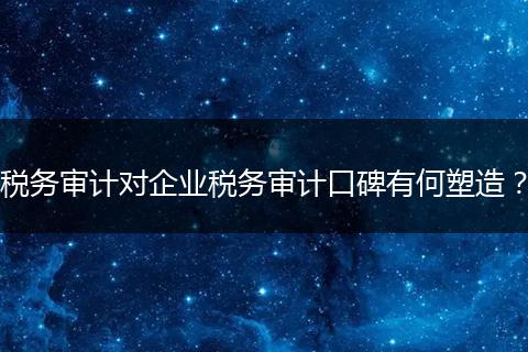 税务审计对企业税务审计口碑有何塑造？