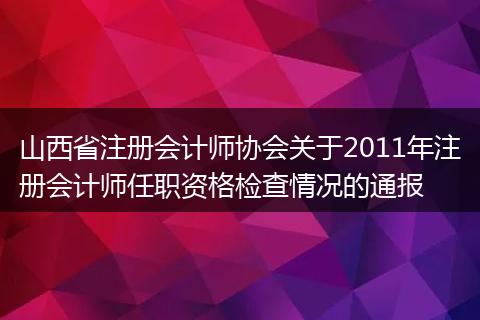 山西省注册会计师协会关于2011年注册会计师任职资格检查情况的通报