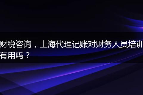 财税咨询，上海代理记账对财务人员培训有用吗？