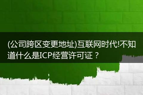 (公司跨区变更地址)互联网时代!不知道什么是ICP经营许可证？