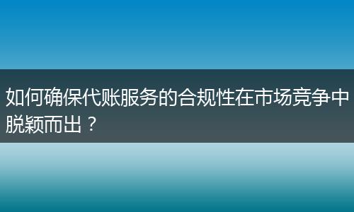 如何确保代账服务的合规性在市场竞争中脱颖而出？