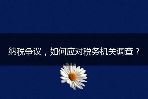 纳税争议，如何应对税务机关调查？
