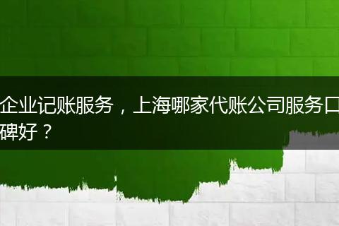 企业记账服务，上海哪家代账公司服务口碑好？