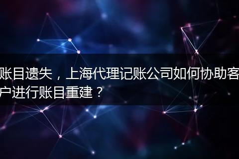 账目遗失，上海代理记账公司如何协助客户进行账目重建？