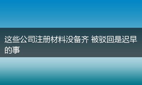 这些公司注册材料没备齐 被驳回是迟早的事