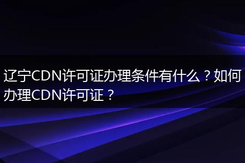 辽宁CDN许可证办理条件有什么?如何办理CDN许可证?