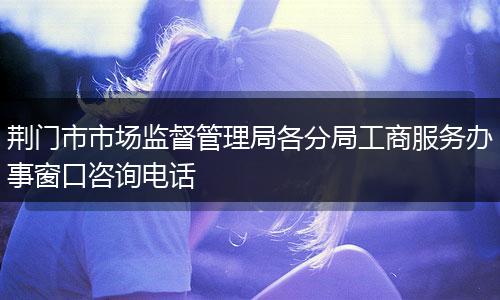荆门市市场监督管理局各分局工商服务办事窗口咨询电话