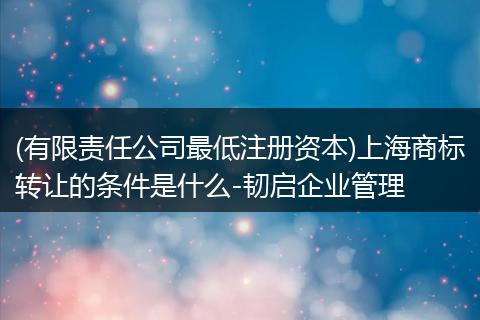 (有限责任公司最低注册资本)上海商标转让的条件是什么-韧启企业管理