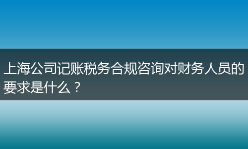 上海公司记账税务合规咨询对财务人员的要求是什么？