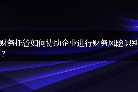 财务托管如何协助企业进行财务风险识别？