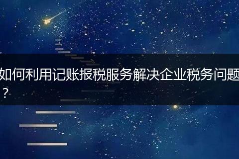 如何利用记账报税服务解决企业税务问题？