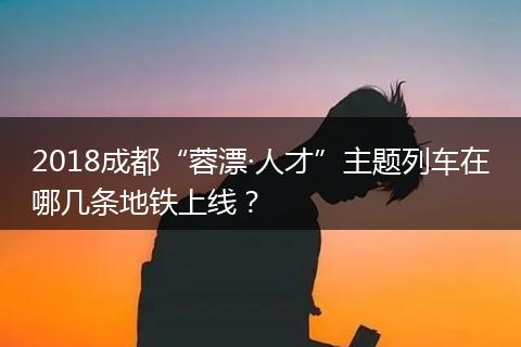 2018成都“蓉漂·人才”主题列车在哪几条地铁上线？