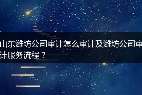 山东潍坊公司审计怎么审计及潍坊公司审计服务流程？