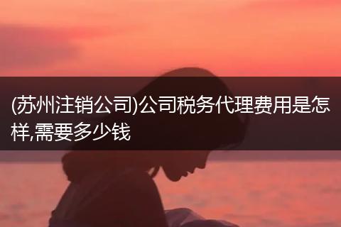 (苏州注销公司)公司税务代理费用是怎样,需要多少钱