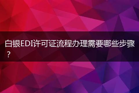 白银EDI许可证流程办理需要哪些步骤？