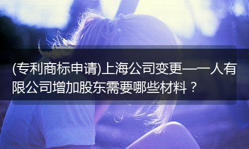 (专利商标申请)上海公司变更—一人有限公司增加股东需要哪些材料？
