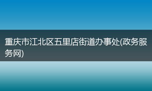 重庆市江北区五里店街道办事处(政务服务网)