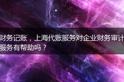 财务记账，上海代账服务对企业财务审计服务有帮助吗？