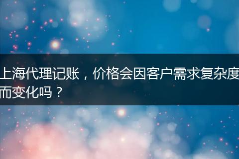 上海代理记账，价格会因客户需求复杂度而变化吗？