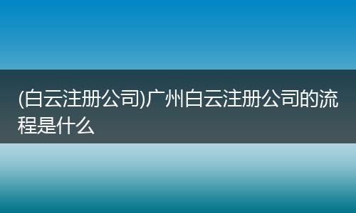 (白云注册公司)广州白云注册公司的流程是什么