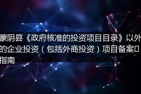 蒙阴县《政府核准的投资项目目录》以外的企业投资(包括外商投资)项目备案指南