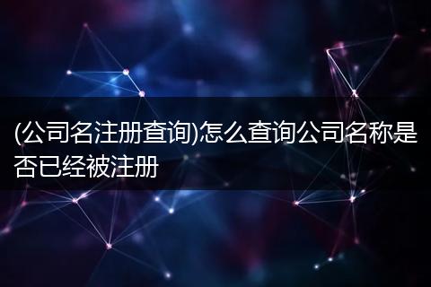 (公司名注册查询)怎么查询公司名称是否已经被注册