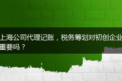 上海公司代理记账，税务筹划对初创企业重要吗？