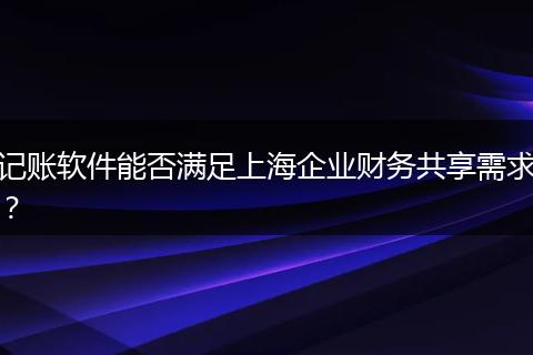 记账软件能否满足上海企业财务共享需求？