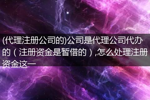 (代理注册公司的)公司是代理公司代办的（注册资金是暂借的）,怎么处理注册资金这一