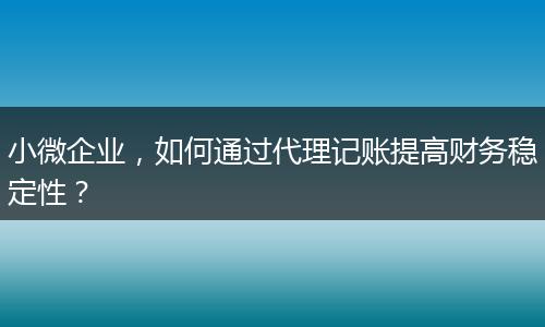 小微企业，如何通过代理记账提高财务稳定性？