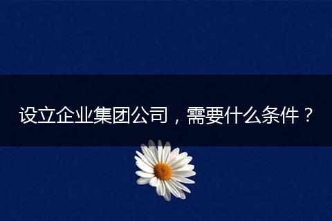 设立企业集团公司，需要什么条件？
