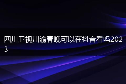 四川卫视川渝春晚可以在抖音看吗2023