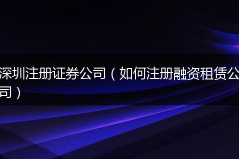深圳注册证券公司(如何注册融资租赁公司)