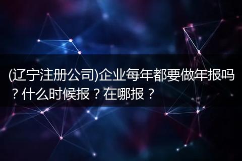 (辽宁注册公司)企业每年都要做年报吗？什么时候报？在哪报？